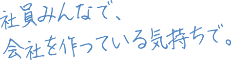 社員みんなで会社を作っている気持ちで