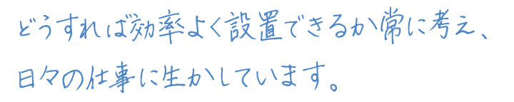 どうすれば効率よく設置できるか常に考え、
日々の仕事に生かしています。